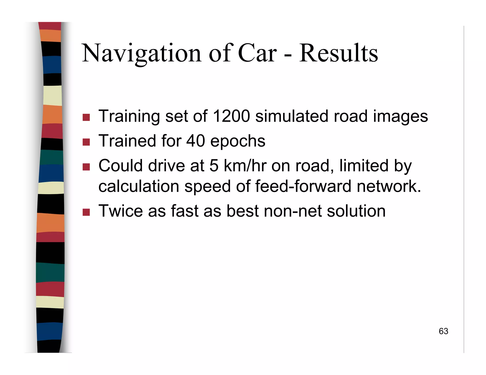63
Navigation of Car - Results
Training set of 1200 simulated road images
Trained for 40 epochs
Could drive at 5 km/hr on road, limited by
calculation speed of feed-forward network.
Twice as fast as best non-net solution
 