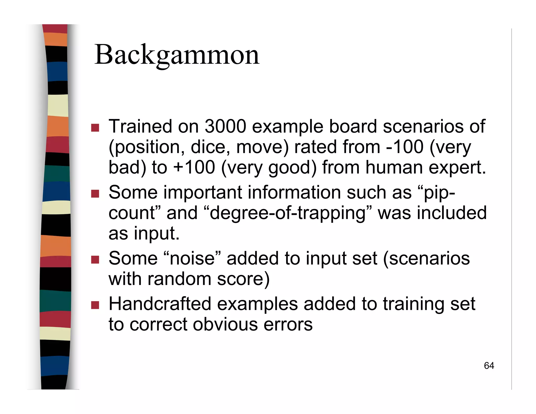 64
Backgammon
Trained on 3000 example board scenarios of
(position, dice, move) rated from -100 (very
bad) to +100 (very good) from human expert.
Some important information such as “pip-
count” and “degree-of-trapping” was included
as input.
Some “noise” added to input set (scenarios
with random score)
Handcrafted examples added to training set
to correct obvious errors
 