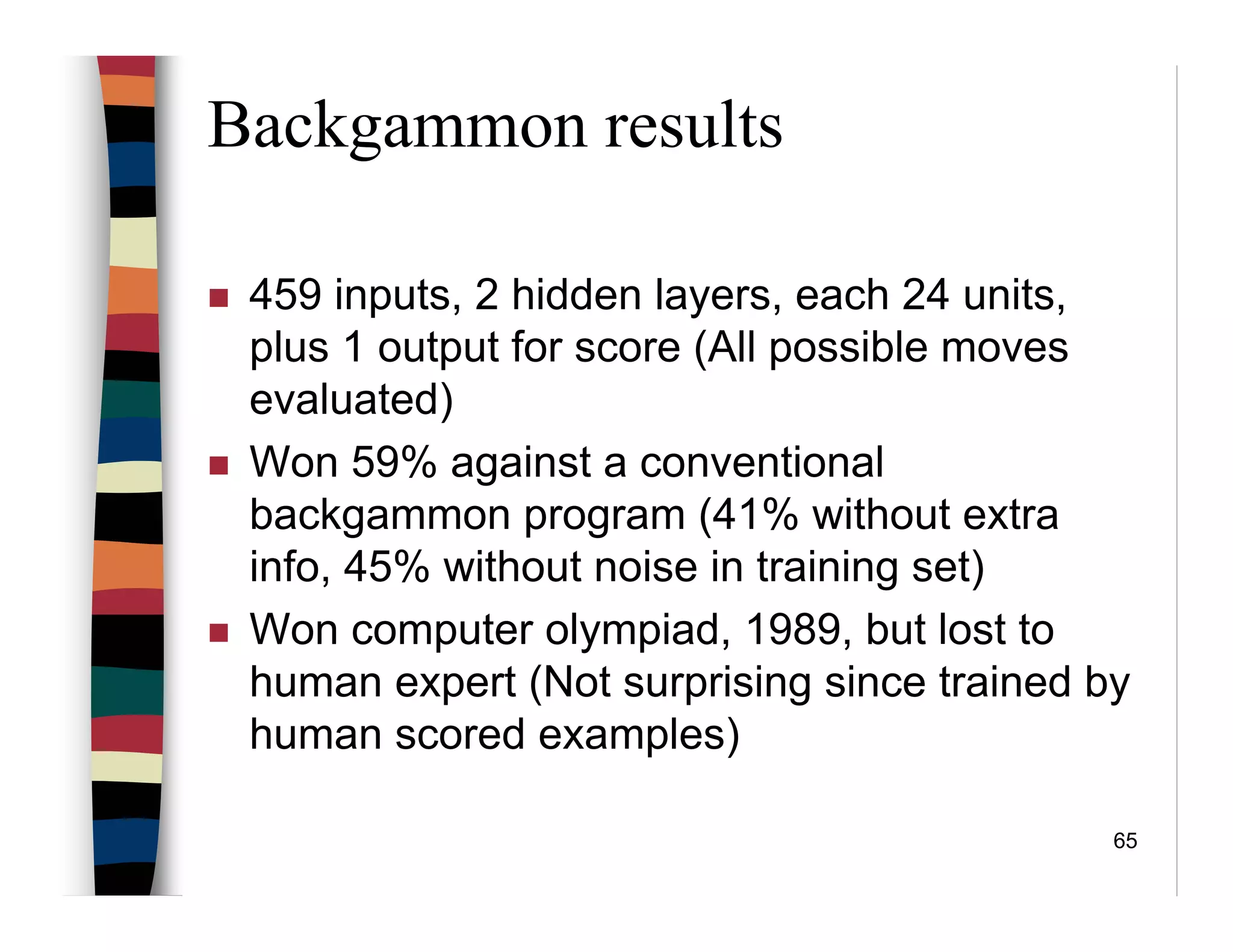 65
Backgammon results
459 inputs, 2 hidden layers, each 24 units,
plus 1 output for score (All possible moves
evaluated)
Won 59% against a conventional
backgammon program (41% without extra
info, 45% without noise in training set)
Won computer olympiad, 1989, but lost to
human expert (Not surprising since trained by
human scored examples)
 