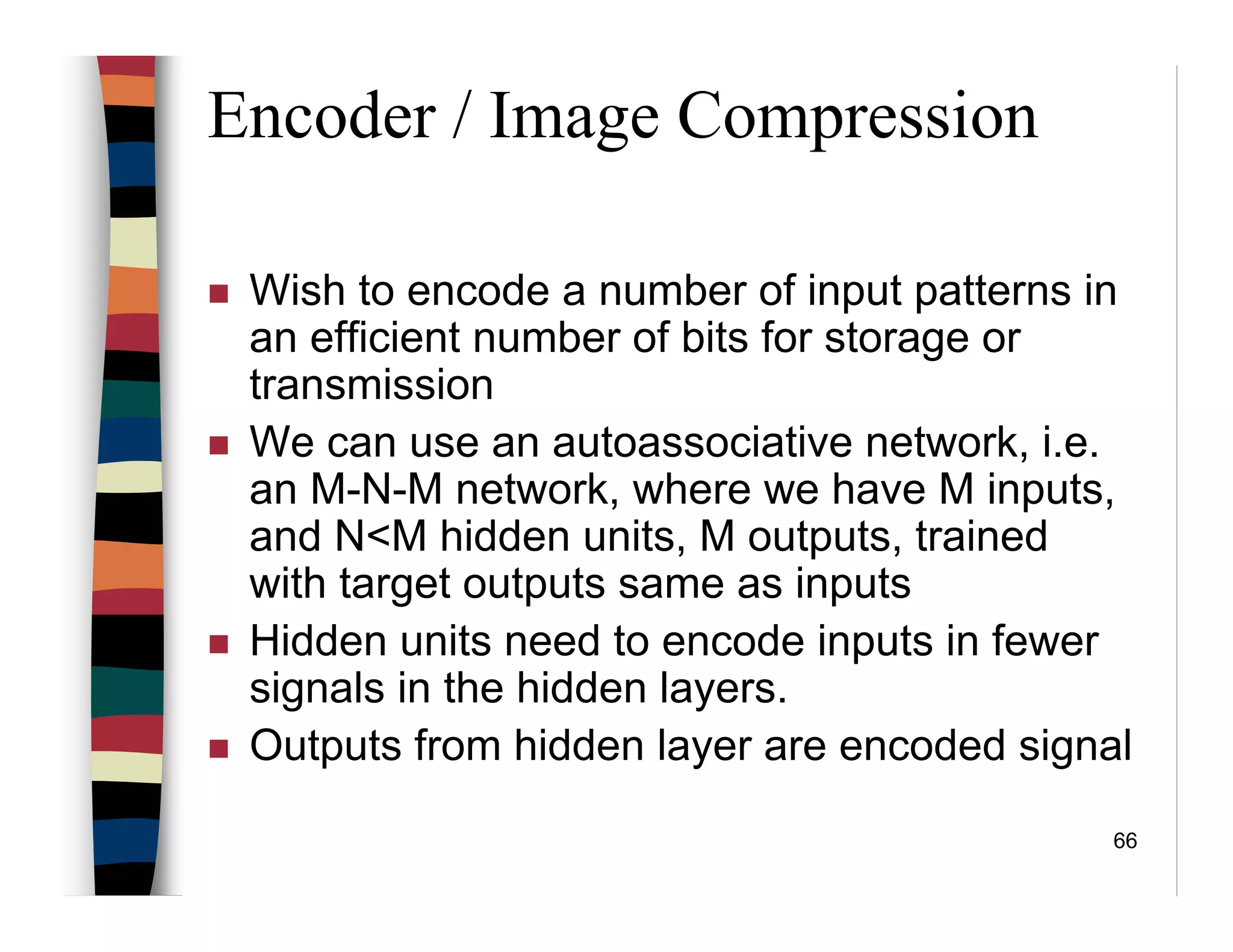 66
Encoder / Image Compression
Wish to encode a number of input patterns in
an efficient number of bits for storage or
transmission
We can use an autoassociative network, i.e.
an M-N-M network, where we have M inputs,
and N<M hidden units, M outputs, trained
with target outputs same as inputs
Hidden units need to encode inputs in fewer
signals in the hidden layers.
Outputs from hidden layer are encoded signal
 