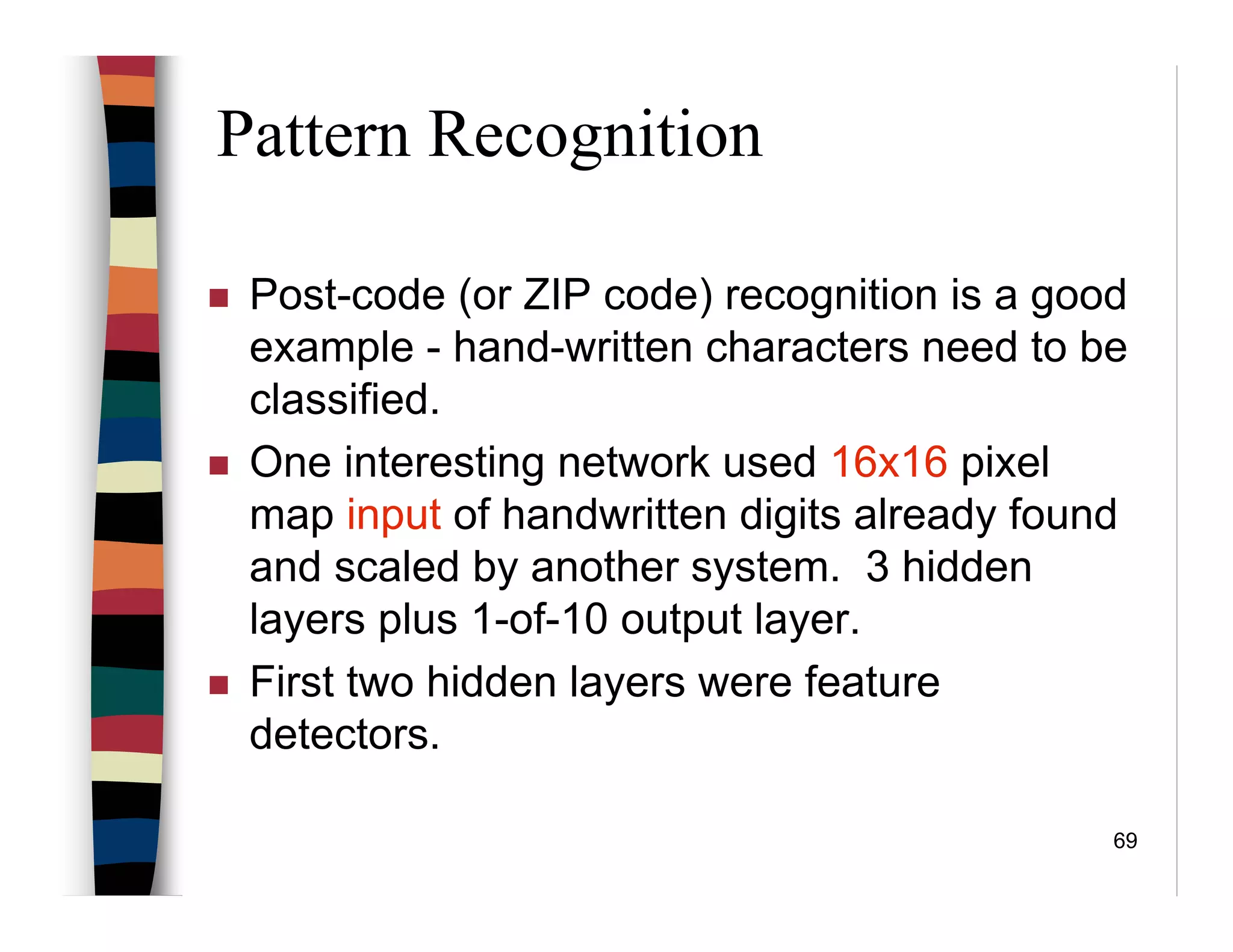 69
Pattern Recognition
Post-code (or ZIP code) recognition is a good
example - hand-written characters need to be
classified.
One interesting network used 16x16 pixel
map input of handwritten digits already found
and scaled by another system. 3 hidden
layers plus 1-of-10 output layer.
First two hidden layers were feature
detectors.
 