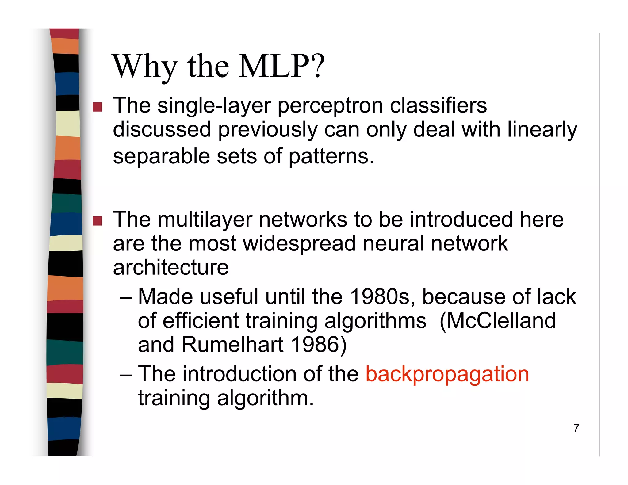 7
Why the MLP?
The single-layer perceptron classifiers
discussed previously can only deal with linearly
separable sets of patterns.
The multilayer networks to be introduced here
are the most widespread neural network
architecture
– Made useful until the 1980s, because of lack
of efficient training algorithms (McClelland
and Rumelhart 1986)
– The introduction of the backpropagation
training algorithm.
 
