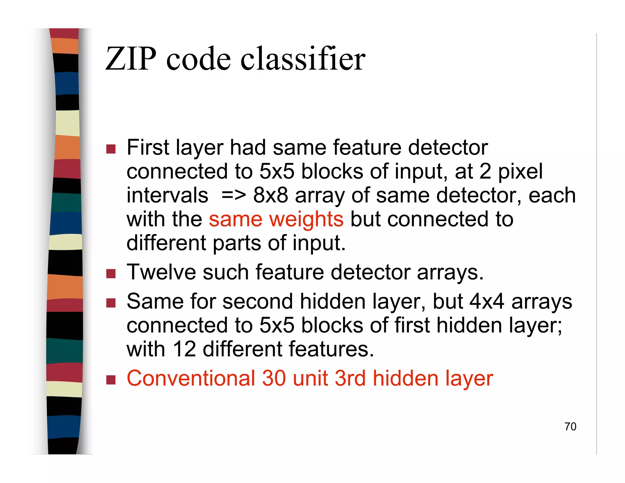 70
ZIP code classifier
First layer had same feature detector
connected to 5x5 blocks of input, at 2 pixel
intervals => 8x8 array of same detector, each
with the same weights but connected to
different parts of input.
Twelve such feature detector arrays.
Same for second hidden layer, but 4x4 arrays
connected to 5x5 blocks of first hidden layer;
with 12 different features.
Conventional 30 unit 3rd hidden layer
 