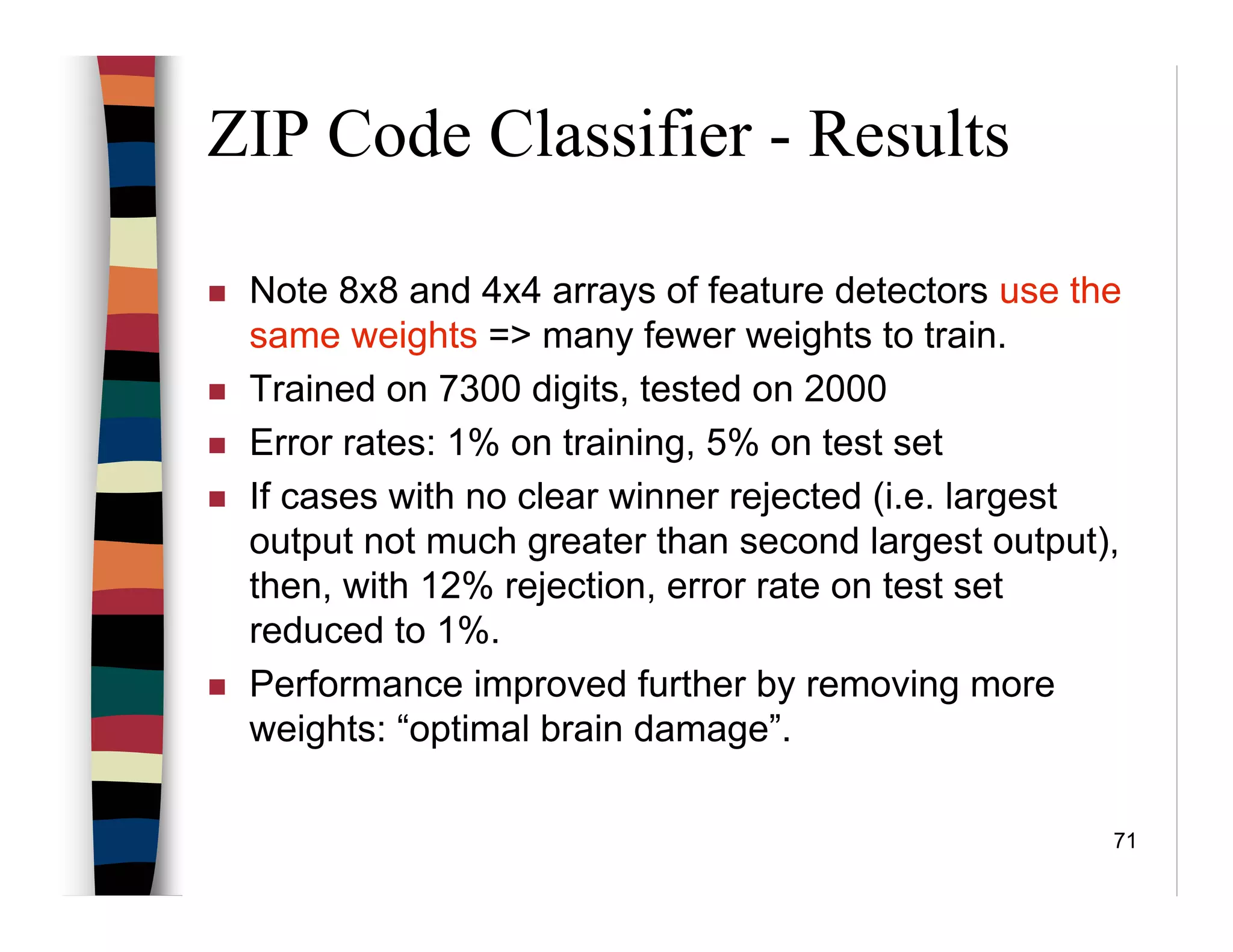 71
ZIP Code Classifier - Results
Note 8x8 and 4x4 arrays of feature detectors use the
same weights => many fewer weights to train.
Trained on 7300 digits, tested on 2000
Error rates: 1% on training, 5% on test set
If cases with no clear winner rejected (i.e. largest
output not much greater than second largest output),
then, with 12% rejection, error rate on test set
reduced to 1%.
Performance improved further by removing more
weights: “optimal brain damage”.
 