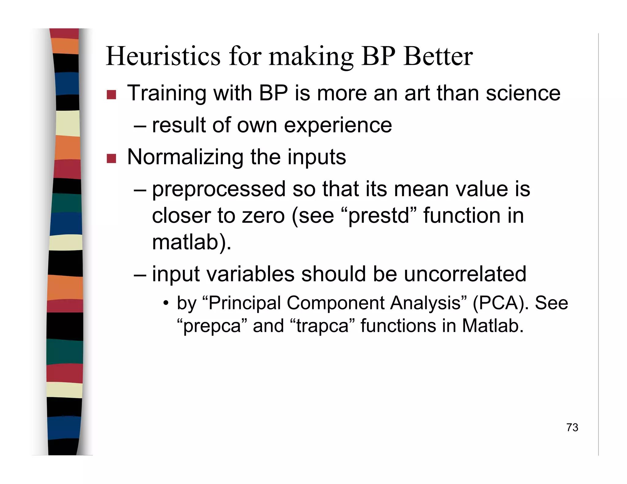 73
Heuristics for making BP Better
Training with BP is more an art than science
– result of own experience
Normalizing the inputs
– preprocessed so that its mean value is
closer to zero (see “prestd” function in
matlab).
– input variables should be uncorrelated
• by “Principal Component Analysis” (PCA). See
“prepca” and “trapca” functions in Matlab.
 