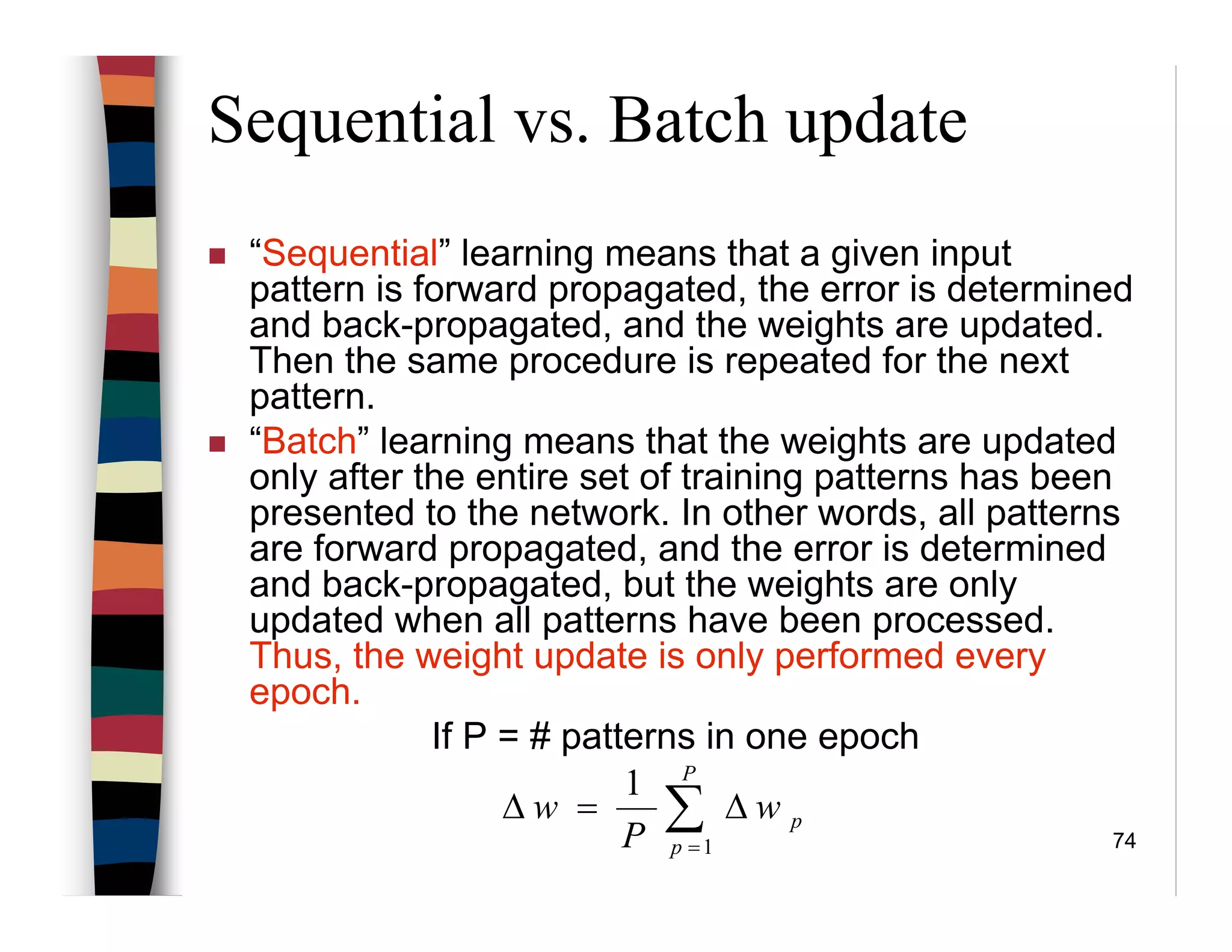 74
Sequential vs. Batch update
“Sequential” learning means that a given input
pattern is forward propagated, the error is determined
and back-propagated, and the weights are updated.
Then the same procedure is repeated for the next
pattern.
“Batch” learning means that the weights are updated
only after the entire set of training patterns has been
presented to the network. In other words, all patterns
are forward propagated, and the error is determined
and back-propagated, but the weights are only
updated when all patterns have been processed.
Thus, the weight update is only performed every
epoch.
If P = # patterns in one epoch
∑=
∆=∆
P
p
pw
P
w
1
1
 