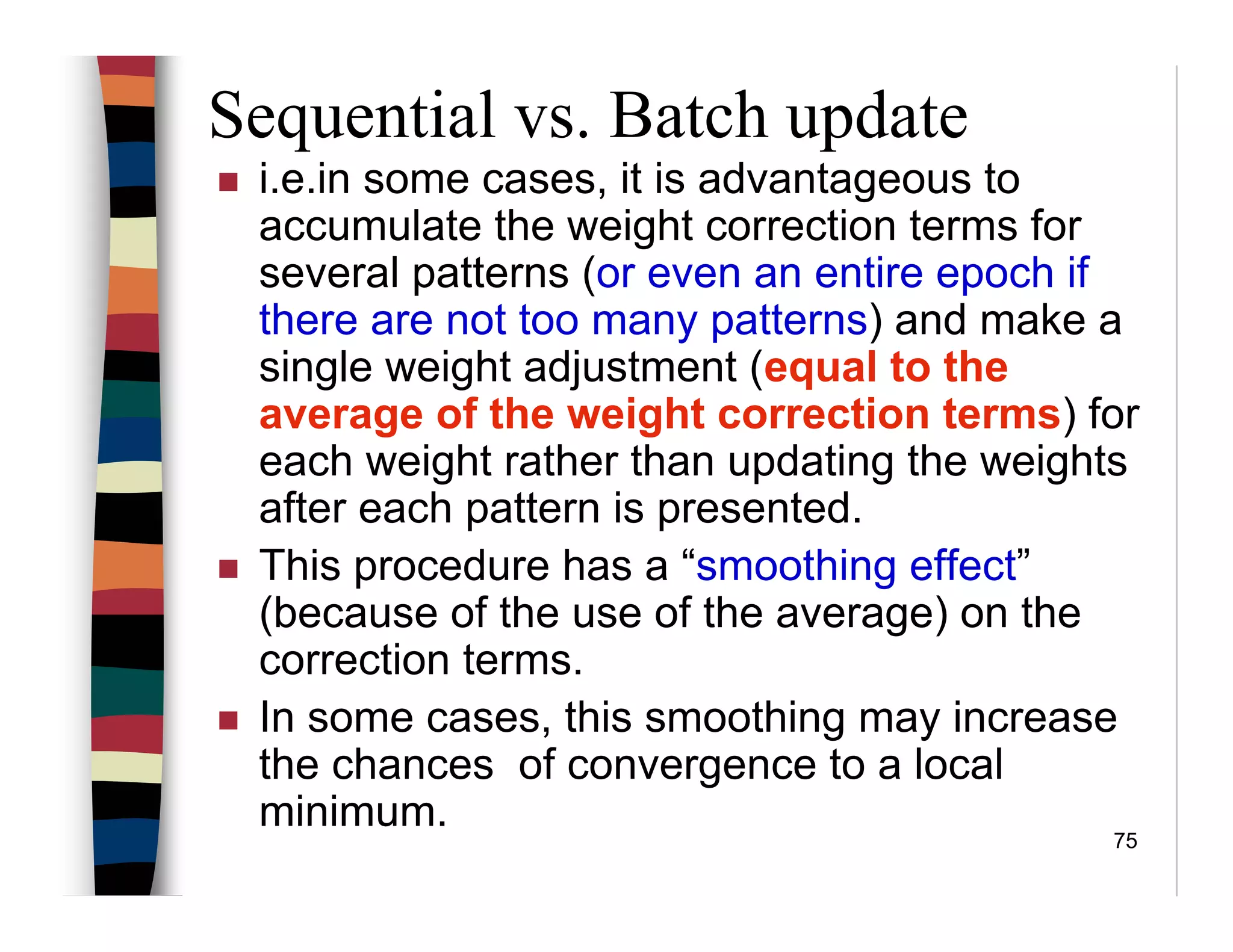 75
Sequential vs. Batch update
i.e.in some cases, it is advantageous to
accumulate the weight correction terms for
several patterns (or even an entire epoch if
there are not too many patterns) and make a
single weight adjustment (equal to the
average of the weight correction terms) for
each weight rather than updating the weights
after each pattern is presented.
This procedure has a “smoothing effect”
(because of the use of the average) on the
correction terms.
In some cases, this smoothing may increase
the chances of convergence to a local
minimum.
 