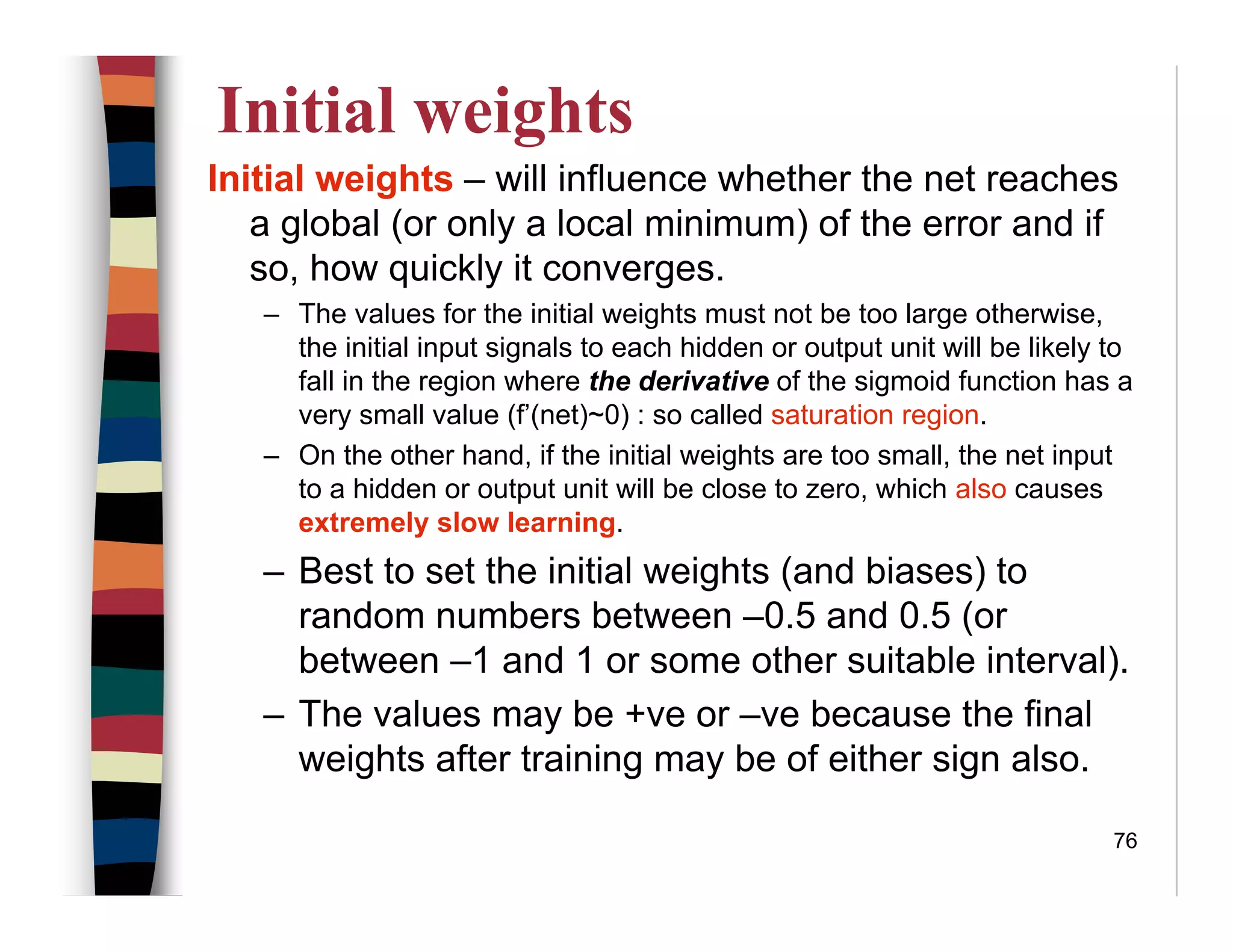 76
Initial weights
Initial weights – will influence whether the net reaches
a global (or only a local minimum) of the error and if
so, how quickly it converges.
– The values for the initial weights must not be too large otherwise,
the initial input signals to each hidden or output unit will be likely to
fall in the region where the derivative of the sigmoid function has a
very small value (f’(net)~0) : so called saturation region.
– On the other hand, if the initial weights are too small, the net input
to a hidden or output unit will be close to zero, which also causes
extremely slow learning.
– Best to set the initial weights (and biases) to
random numbers between –0.5 and 0.5 (or
between –1 and 1 or some other suitable interval).
– The values may be +ve or –ve because the final
weights after training may be of either sign also.
 