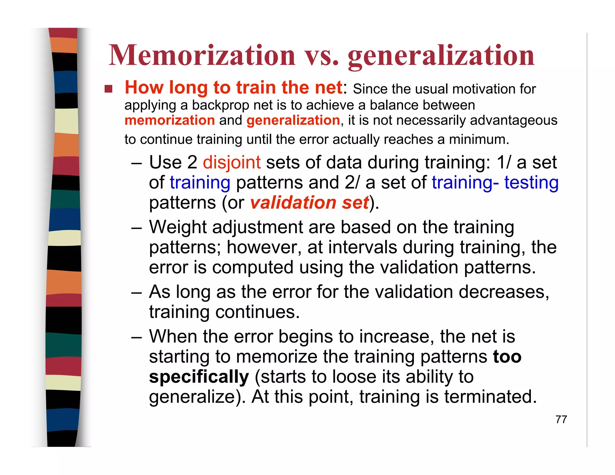 77
Memorization vs. generalization
How long to train the net: Since the usual motivation for
applying a backprop net is to achieve a balance between
memorization and generalization, it is not necessarily advantageous
to continue training until the error actually reaches a minimum.
– Use 2 disjoint sets of data during training: 1/ a set
of training patterns and 2/ a set of training- testing
patterns (or validation set).
– Weight adjustment are based on the training
patterns; however, at intervals during training, the
error is computed using the validation patterns.
– As long as the error for the validation decreases,
training continues.
– When the error begins to increase, the net is
starting to memorize the training patterns too
specifically (starts to loose its ability to
generalize). At this point, training is terminated.
 