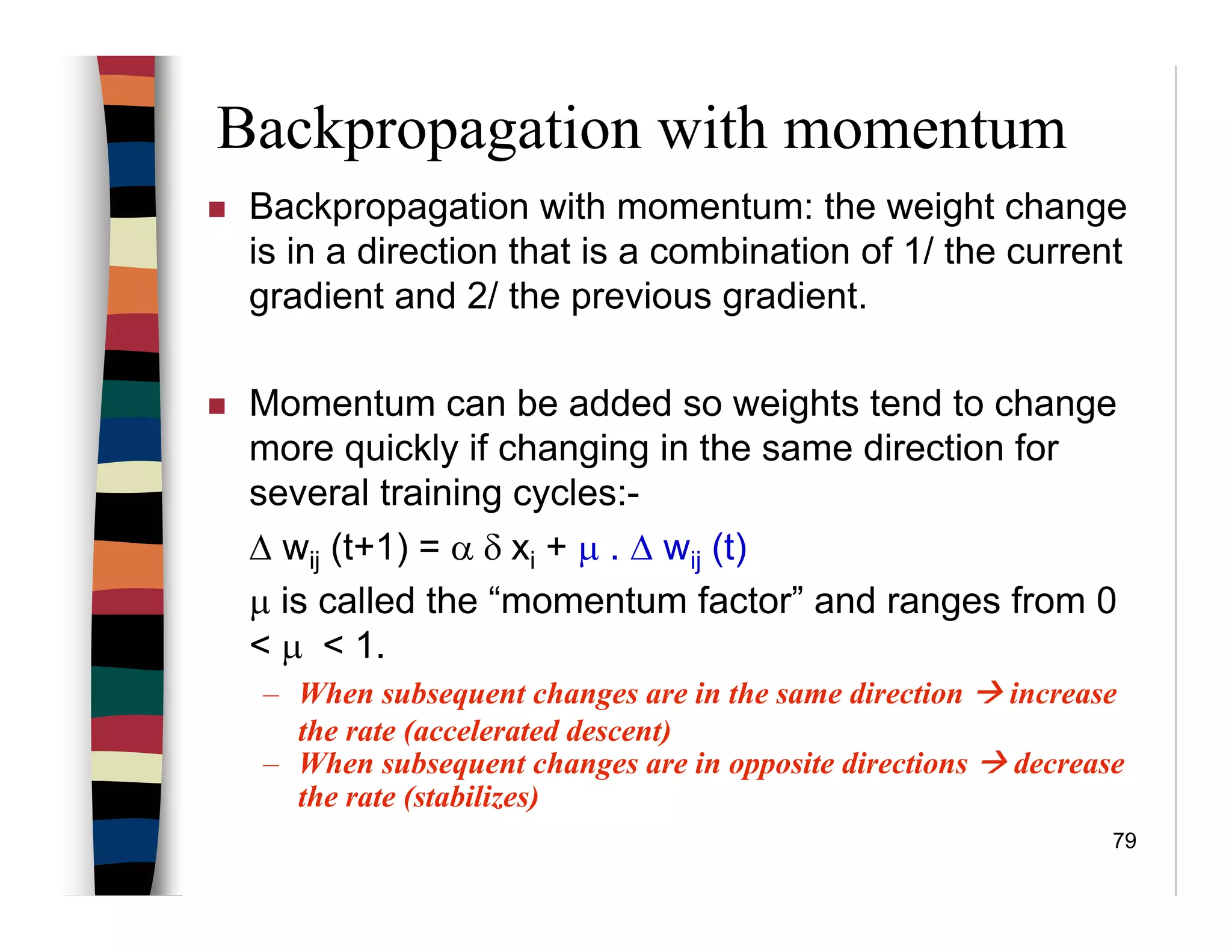 79
Backpropagation with momentum
Backpropagation with momentum: the weight change
is in a direction that is a combination of 1/ the current
gradient and 2/ the previous gradient.
Momentum can be added so weights tend to change
more quickly if changing in the same direction for
several training cycles:-
∆ wij (t+1) = α δ xi + µ . ∆ wij (t)
µ is called the “momentum factor” and ranges from 0
< µ < 1.
– When subsequent changes are in the same direction increase
the rate (accelerated descent)
– When subsequent changes are in opposite directions decrease
the rate (stabilizes)
 