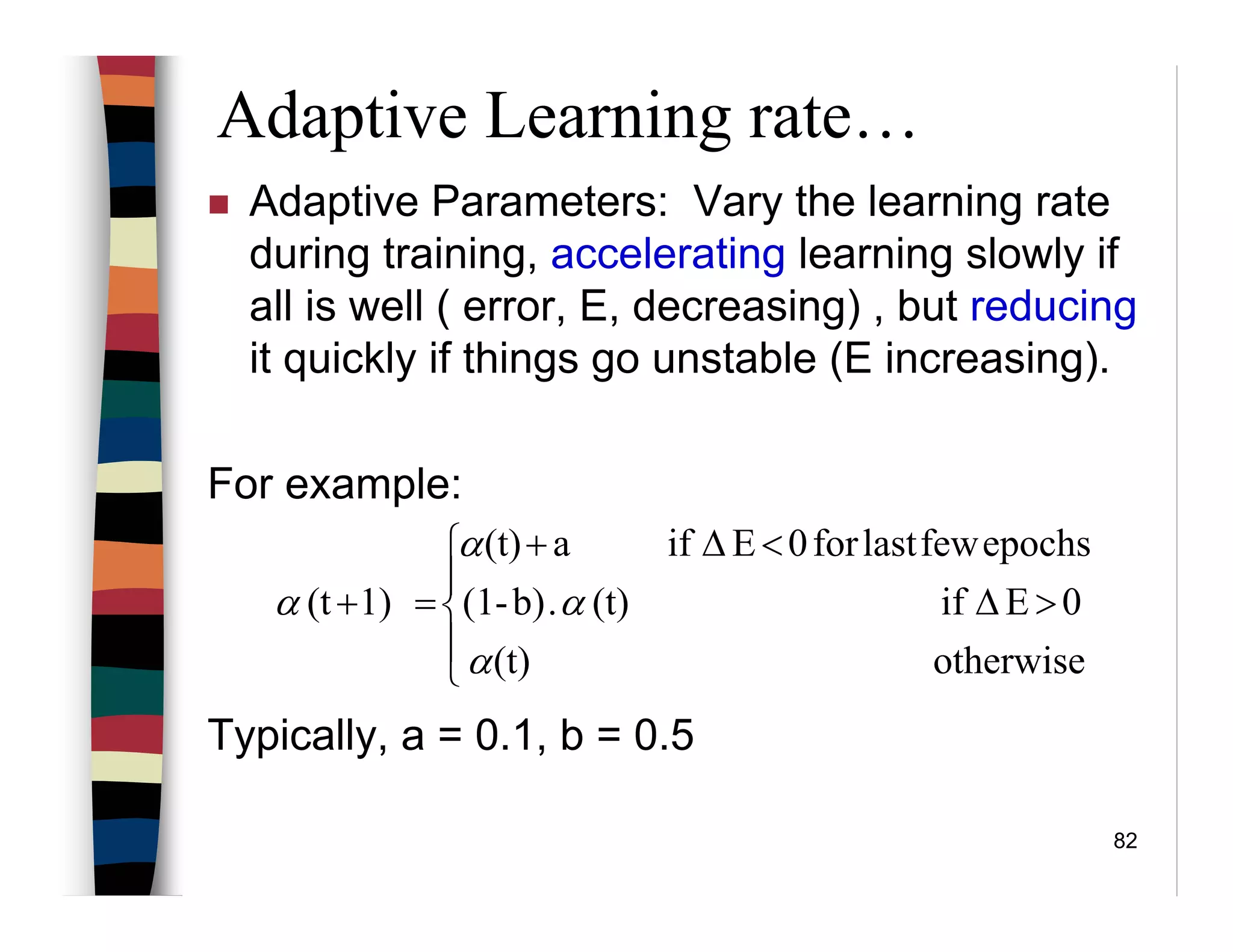 82
Adaptive Learning rate…
Adaptive Parameters: Vary the learning rate
during training, accelerating learning slowly if
all is well ( error, E, decreasing) , but reducing
it quickly if things go unstable (E increasing).
For example:
Typically, a = 0.1, b = 0.5





>∆
<∆+
=+
otherwise(t)
0Eif(t).b)-(1
epochsfewlastfor0Eifa(t)
1)(t
α
α
α
α
 