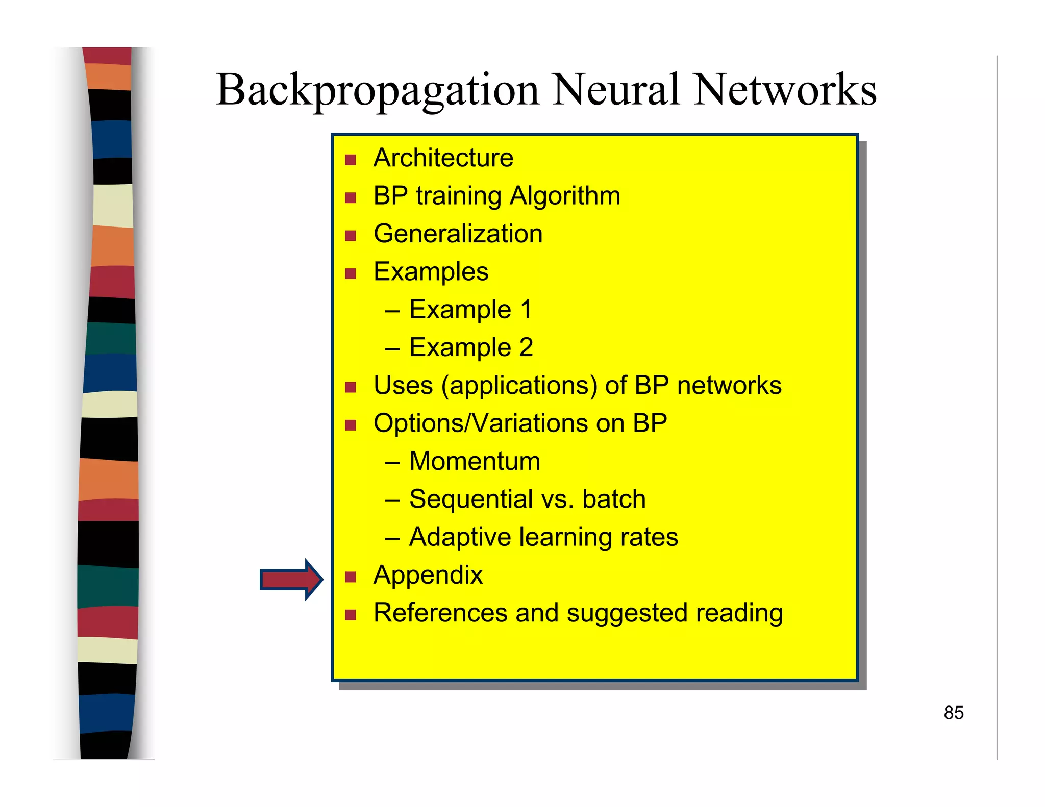 85
Backpropagation Neural Networks
Architecture
BP training Algorithm
Generalization
Examples
– Example 1
– Example 2
Uses (applications) of BP networks
Options/Variations on BP
– Momentum
– Sequential vs. batch
– Adaptive learning rates
Appendix
References and suggested reading
Architecture
BP training Algorithm
Generalization
Examples
– Example 1
– Example 2
Uses (applications) of BP networks
Options/Variations on BP
– Momentum
– Sequential vs. batch
– Adaptive learning rates
Appendix
References and suggested reading
 