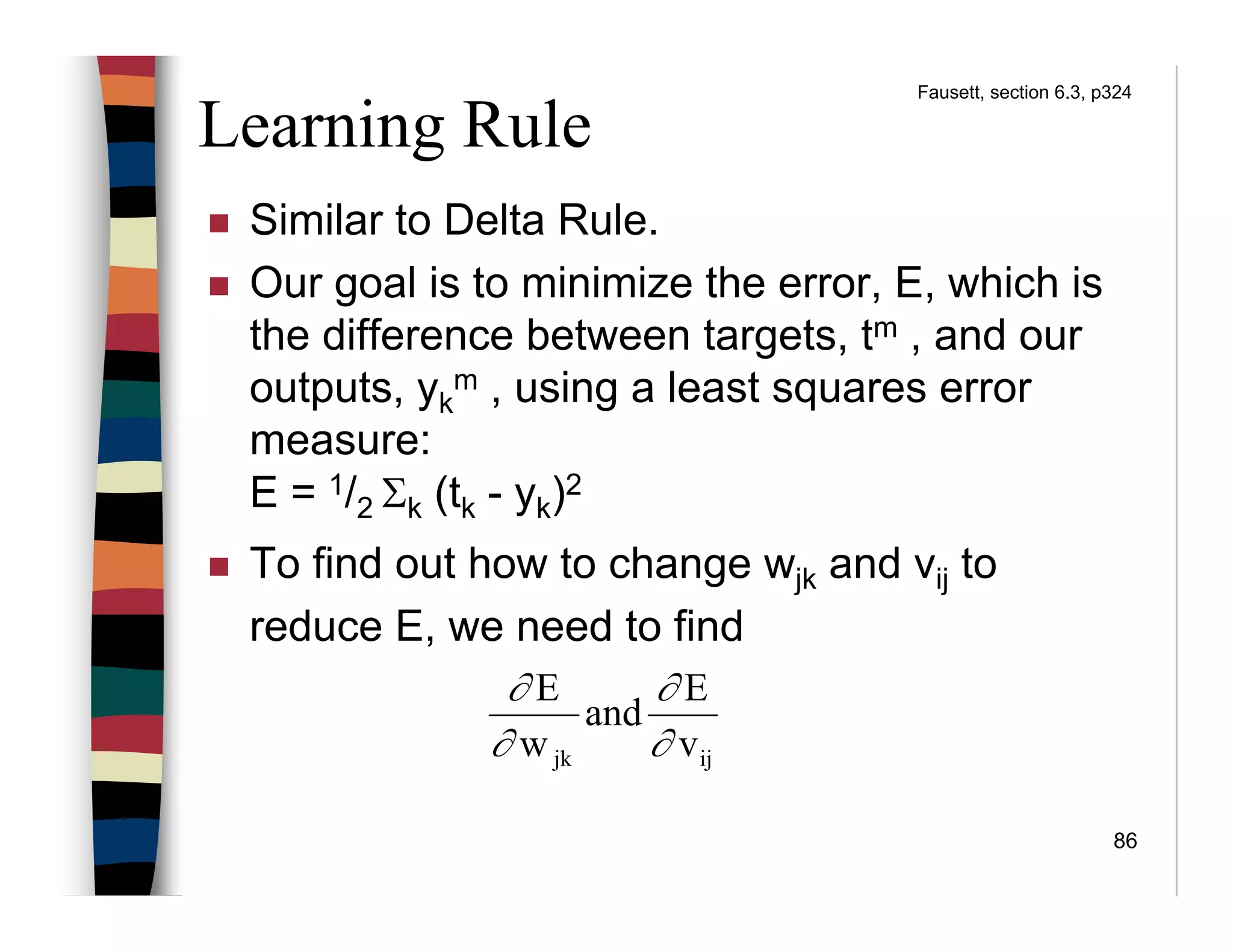 86
Learning Rule
Similar to Delta Rule.
Our goal is to minimize the error, E, which is
the difference between targets, tm , and our
outputs, yk
m , using a least squares error
measure:
E = 1/2 Σk (tk - yk)2
To find out how to change wjk and vij to
reduce E, we need to find
ijjk v
E
and
w
E
∂
∂
∂
∂
Fausett, section 6.3, p324
 