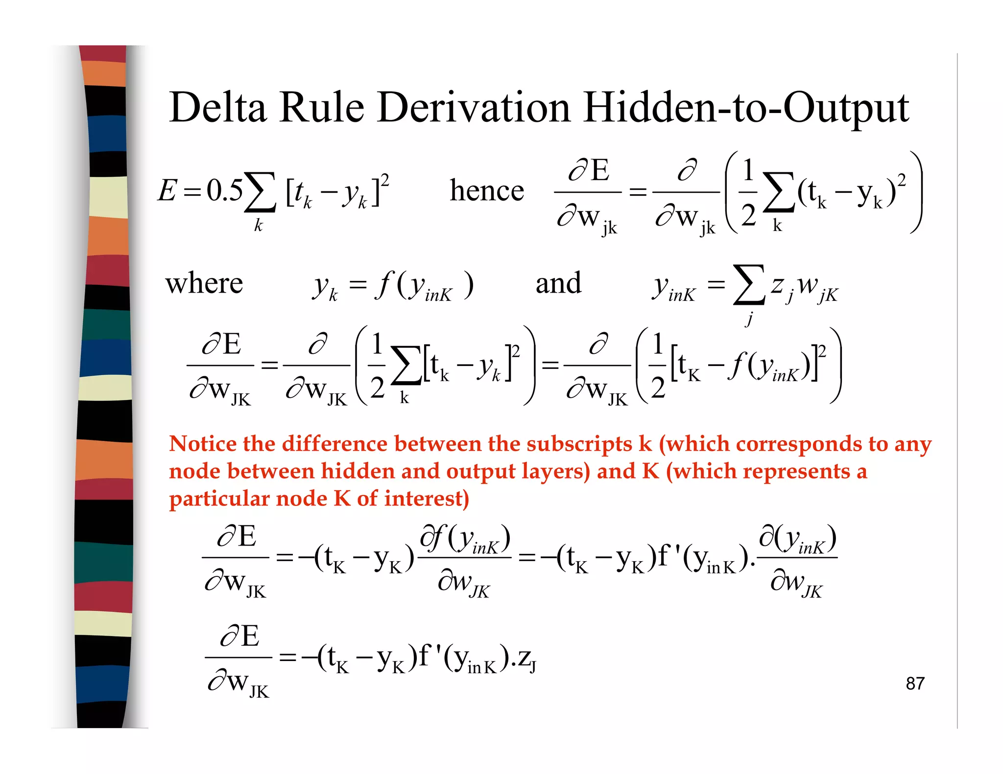 87
Delta Rule Derivation Hidden-to-Output






−=−= ∑∑ k
2
kk
jkjk
2
)y(t
2
1
ww
E
hence][5.0
∂
∂
∂
∂
k
kk ytE
[ ] [ ] 





−=





−= ∑
2
K
JKk
2
k
JKJK
)(t
2
1
w
t
2
1
ww
E
inKk yfy
∂
∂
∂
∂
∂
∂
and)(where ∑==
j
jKjinKinKk wzyyfy
JKinKK
JK
).z(y')fy(t
w
E
−−=
∂
∂
JK
inK
JK
inK
w
y
w
yf
∂
∂
−−=
∂
∂
−−=
)(
).(y')fy(t
)(
)y(t
w
E
KinKKKK
JK∂
∂
Notice the difference between the subscripts k (which corresponds to any
node between hidden and output layers) and K (which represents a
particular node K of interest)
 