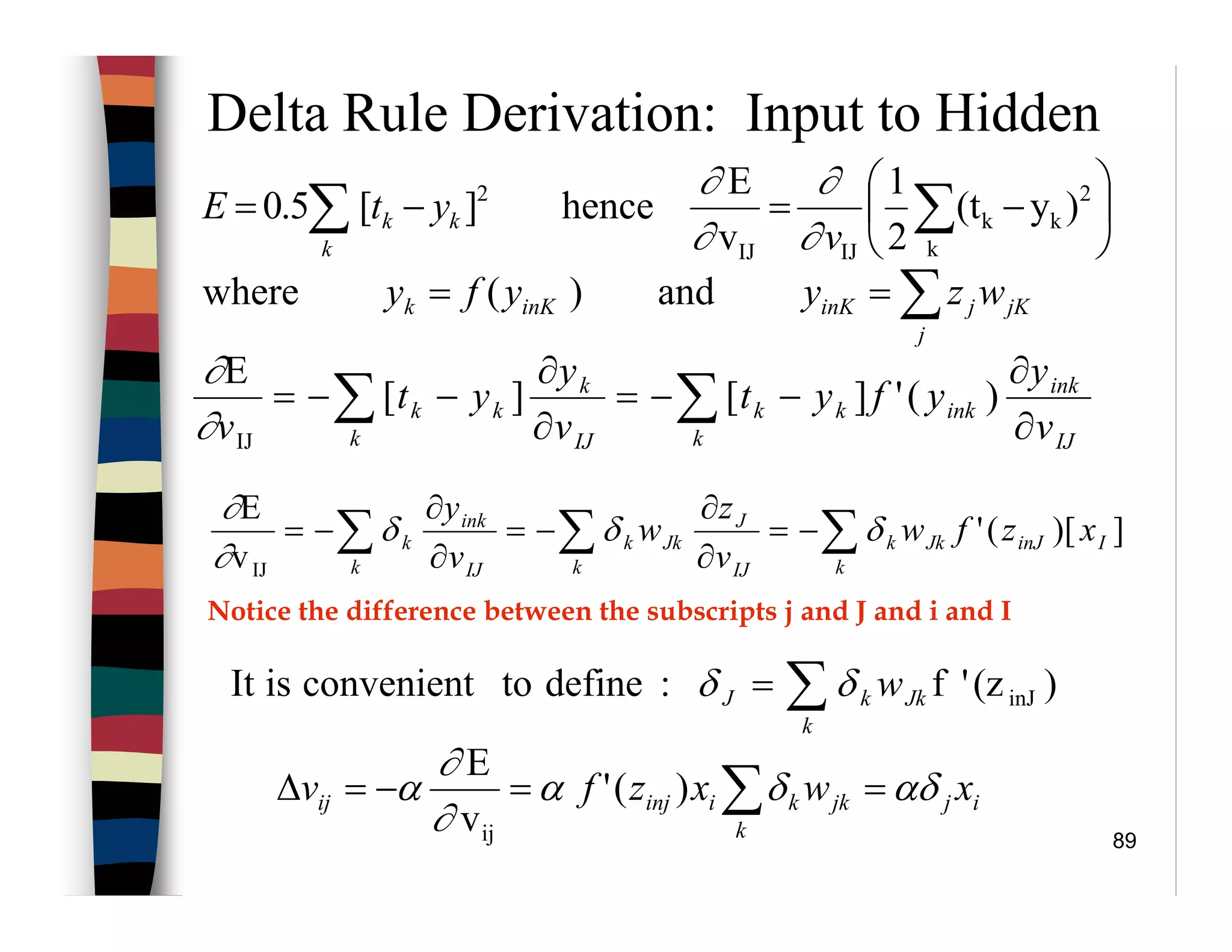 89
Delta Rule Derivation: Input to Hidden
IJ
ink
ink
k
kk
IJ
k
k
kk
v
y
yfyt
v
y
yt
v ∂
∂
−−=
∂
∂
−−= ∑∑ )('][][
E
IJ∂
∂
])[('
v
E
IJ
IinJJk
k
k
IJ
J
Jk
k
k
IJ
ink
k
k xzfw
v
z
w
v
y
∑∑∑ −=
∂
∂
−=
∂
∂
−= δδδ
∂
∂






−=−= ∑∑ k
2
kk
IJIJ
2
)y(t
2
1
v
E
hence][5.0
v
ytE
k
kk
∂
∂
∂
∂
and)(where ∑==
j
jKjinKinKk wzyyfy
)(z'f:definetoconvenientisIt inJ∑=
k
JkkJ wδδ
Notice the difference between the subscripts j and J and i and I
ij
k
jkkiinjij xwxzfv αδδα
∂
∂
α ==−=∆ ∑)('
v
E
ij
 