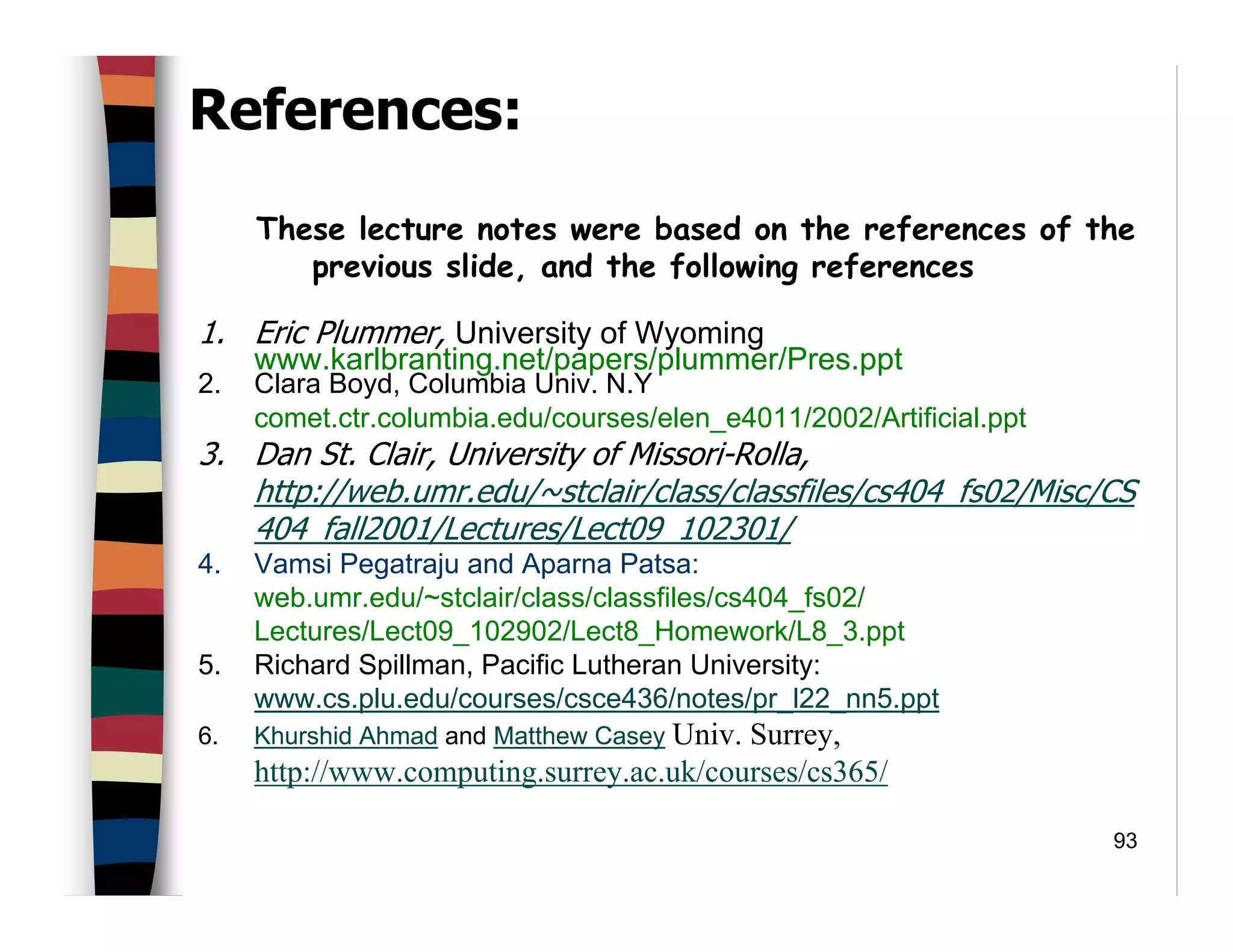 93
References:
These lecture notes were based on the references of the
previous slide, and the following references
1. Eric Plummer, University of Wyoming
www.karlbranting.net/papers/plummer/Pres.ppt
2. Clara Boyd, Columbia Univ. N.Y
comet.ctr.columbia.edu/courses/elen_e4011/2002/Artificial.ppt
3. Dan St. Clair, University of Missori-Rolla,
http://web.umr.edu/~stclair/class/classfiles/cs404_fs02/Misc/CS
404_fall2001/Lectures/Lect09_102301/
4. Vamsi Pegatraju and Aparna Patsa:
web.umr.edu/~stclair/class/classfiles/cs404_fs02/
Lectures/Lect09_102902/Lect8_Homework/L8_3.ppt
5. Richard Spillman, Pacific Lutheran University:
www.cs.plu.edu/courses/csce436/notes/pr_l22_nn5.ppt
6. Khurshid Ahmad and Matthew Casey Univ. Surrey,
http://www.computing.surrey.ac.uk/courses/cs365/
 