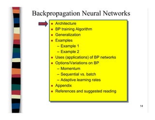 14
Backpropagation Neural Networks
Architecture
BP training Algorithm
Generalization
Examples
– Example 1
– Example 2
Uses (applications) of BP networks
Options/Variations on BP
– Momentum
– Sequential vs. batch
– Adaptive learning rates
Appendix
References and suggested reading
Architecture
BP training Algorithm
Generalization
Examples
– Example 1
– Example 2
Uses (applications) of BP networks
Options/Variations on BP
– Momentum
– Sequential vs. batch
– Adaptive learning rates
Appendix
References and suggested reading
 