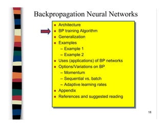 18
Backpropagation Neural Networks
Architecture
BP training Algorithm
Generalization
Examples
– Example 1
– Example 2
Uses (applications) of BP networks
Options/Variations on BP
– Momentum
– Sequential vs. batch
– Adaptive learning rates
Appendix
References and suggested reading
Architecture
BP training Algorithm
Generalization
Examples
– Example 1
– Example 2
Uses (applications) of BP networks
Options/Variations on BP
– Momentum
– Sequential vs. batch
– Adaptive learning rates
Appendix
References and suggested reading
 