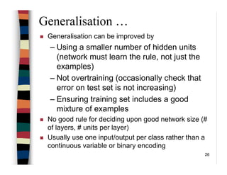 26
Generalisation …
Generalisation can be improved by
– Using a smaller number of hidden units
(network must learn the rule, not just the
examples)
– Not overtraining (occasionally check that
error on test set is not increasing)
– Ensuring training set includes a good
mixture of examples
No good rule for deciding upon good network size (#
of layers, # units per layer)
Usually use one input/output per class rather than a
continuous variable or binary encoding
 