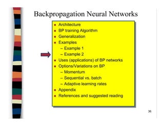 36
Backpropagation Neural Networks
Architecture
BP training Algorithm
Generalization
Examples
– Example 1
– Example 2
Uses (applications) of BP networks
Options/Variations on BP
– Momentum
– Sequential vs. batch
– Adaptive learning rates
Appendix
References and suggested reading
Architecture
BP training Algorithm
Generalization
Examples
– Example 1
– Example 2
Uses (applications) of BP networks
Options/Variations on BP
– Momentum
– Sequential vs. batch
– Adaptive learning rates
Appendix
References and suggested reading
 