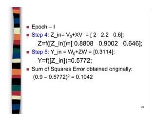 39
Epoch – I
Step 4: Z_in= V0+XV = [ 2 2.2 0.6];
Z=f([Z_in])=[ 0.8808 0.9002 0.646];
Step 5: Y_in = W0+ZW = [0.3114];
Y=f([Z_in])=0.5772;
Sum of Squares Error obtained originally:
(0.9 – 0.5772)2 = 0.1042
 