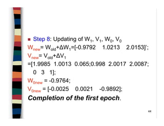 44
Step 8: Updating of W1, V1, W0, V0
Wnew= Wold+∆W1=[-0.9792 1.0213 2.0153]’;
Vnew= Vold+∆V1
=[1.9985 1.0013 0.065;0.998 2.0017 2.0087;
0 3 1];
W0new = -0.9764;
V0new = [-0.0025 0.0021 -0.9892];
Completion of the first epoch.
 