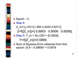 46
Epoch – 2
Step 4:
Z_in=V0+XV=[1.995 2.2042 0.6217];
Z=f([Z_in])=[ 0.8803 0.9006 0.6506];
Step 5: Y_in = W0+ZW = [0.3925];
Y=f([Z_in])=0.5969;
Sum of Squares Error obtained from first
epoch: (0.9 – 0.5969)2 = 0.0918
 
