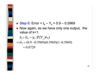 47
Step 6: Error = tk – Yk = 0.9 – 0.5969
Now again, as we have only one output, the
value of k=1.
δ1= (t1 – y1 )f’(Y_in1)
=>δ1 = (0.9 −0.5969)(0.5969)(1−0.5969)
= 0.0729
 