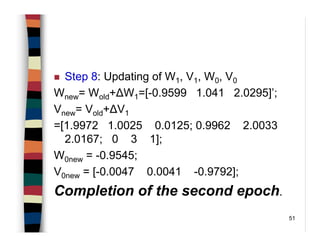 51
Step 8: Updating of W1, V1, W0, V0
Wnew= Wold+∆W1=[-0.9599 1.041 2.0295]’;
Vnew= Vold+∆V1
=[1.9972 1.0025 0.0125; 0.9962 2.0033
2.0167; 0 3 1];
W0new = -0.9545;
V0new = [-0.0047 0.0041 -0.9792];
Completion of the second epoch.
 