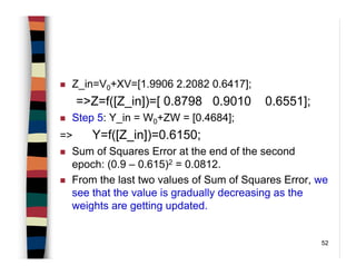 52
Z_in=V0+XV=[1.9906 2.2082 0.6417];
=>Z=f([Z_in])=[ 0.8798 0.9010 0.6551];
Step 5: Y_in = W0+ZW = [0.4684];
=> Y=f([Z_in])=0.6150;
Sum of Squares Error at the end of the second
epoch: (0.9 – 0.615)2 = 0.0812.
From the last two values of Sum of Squares Error, we
see that the value is gradually decreasing as the
weights are getting updated.
 