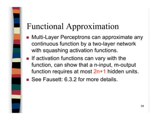 54
Functional Approximation
Multi-Layer Perceptrons can approximate any
continuous function by a two-layer network
with squashing activation functions.
If activation functions can vary with the
function, can show that a n-input, m-output
function requires at most 2n+1 hidden units.
See Fausett: 6.3.2 for more details.
 
