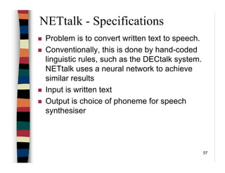 57
NETtalk - Specifications
Problem is to convert written text to speech.
Conventionally, this is done by hand-coded
linguistic rules, such as the DECtalk system.
NETtalk uses a neural network to achieve
similar results
Input is written text
Output is choice of phoneme for speech
synthesiser
 