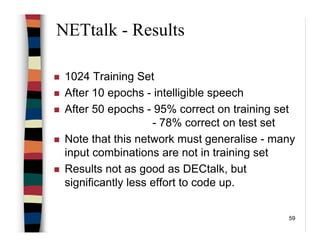 59
NETtalk - Results
1024 Training Set
After 10 epochs - intelligible speech
After 50 epochs - 95% correct on training set
- 78% correct on test set
Note that this network must generalise - many
input combinations are not in training set
Results not as good as DECtalk, but
significantly less effort to code up.
 