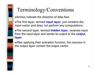6
Terminology/Conventions
Arrows indicate the direction of data flow.
The first layer, termed input layer, just contains the
input vector and does not perform any computations.
The second layer, termed hidden layer, receives input
from the input layer and sends its output to the output
layer.
After applying their activation function, the neurons in
the output layer contain the output vector.
 