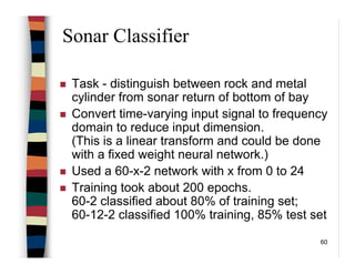 60
Sonar Classifier
Task - distinguish between rock and metal
cylinder from sonar return of bottom of bay
Convert time-varying input signal to frequency
domain to reduce input dimension.
(This is a linear transform and could be done
with a fixed weight neural network.)
Used a 60-x-2 network with x from 0 to 24
Training took about 200 epochs.
60-2 classified about 80% of training set;
60-12-2 classified 100% training, 85% test set
 