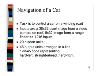 62
Navigation of a Car
Task is to control a car on a winding road
Inputs are a 30x32 pixel image from a video
camera on roof, 8x32 image from a range
finder => 1216 inputs
29 hidden units
45 output units arranged in a line,
1-of-45 code representing
hard-left..straight-ahead..hard-right
 