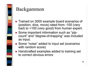 64
Backgammon
Trained on 3000 example board scenarios of
(position, dice, move) rated from -100 (very
bad) to +100 (very good) from human expert.
Some important information such as “pip-
count” and “degree-of-trapping” was included
as input.
Some “noise” added to input set (scenarios
with random score)
Handcrafted examples added to training set
to correct obvious errors
 