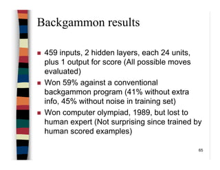 65
Backgammon results
459 inputs, 2 hidden layers, each 24 units,
plus 1 output for score (All possible moves
evaluated)
Won 59% against a conventional
backgammon program (41% without extra
info, 45% without noise in training set)
Won computer olympiad, 1989, but lost to
human expert (Not surprising since trained by
human scored examples)
 