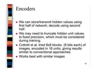 67
Encoders
We can store/transmit hidden values using
first half of network; decode using second
half.
We may need to truncate hidden unit values
to fixed precision, which must be considered
during training.
Cottrell et al. tried 8x8 blocks (8 bits each) of
images, encoded in 16 units, giving results
similar to conventional approaches.
Works best with similar images
 