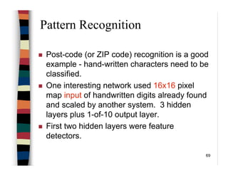 69
Pattern Recognition
Post-code (or ZIP code) recognition is a good
example - hand-written characters need to be
classified.
One interesting network used 16x16 pixel
map input of handwritten digits already found
and scaled by another system. 3 hidden
layers plus 1-of-10 output layer.
First two hidden layers were feature
detectors.
 
