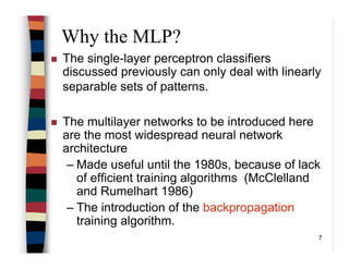 7
Why the MLP?
The single-layer perceptron classifiers
discussed previously can only deal with linearly
separable sets of patterns.
The multilayer networks to be introduced here
are the most widespread neural network
architecture
– Made useful until the 1980s, because of lack
of efficient training algorithms (McClelland
and Rumelhart 1986)
– The introduction of the backpropagation
training algorithm.
 