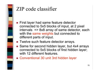 70
ZIP code classifier
First layer had same feature detector
connected to 5x5 blocks of input, at 2 pixel
intervals => 8x8 array of same detector, each
with the same weights but connected to
different parts of input.
Twelve such feature detector arrays.
Same for second hidden layer, but 4x4 arrays
connected to 5x5 blocks of first hidden layer;
with 12 different features.
Conventional 30 unit 3rd hidden layer
 