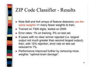 71
ZIP Code Classifier - Results
Note 8x8 and 4x4 arrays of feature detectors use the
same weights => many fewer weights to train.
Trained on 7300 digits, tested on 2000
Error rates: 1% on training, 5% on test set
If cases with no clear winner rejected (i.e. largest
output not much greater than second largest output),
then, with 12% rejection, error rate on test set
reduced to 1%.
Performance improved further by removing more
weights: “optimal brain damage”.
 