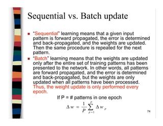 74
Sequential vs. Batch update
“Sequential” learning means that a given input
pattern is forward propagated, the error is determined
and back-propagated, and the weights are updated.
Then the same procedure is repeated for the next
pattern.
“Batch” learning means that the weights are updated
only after the entire set of training patterns has been
presented to the network. In other words, all patterns
are forward propagated, and the error is determined
and back-propagated, but the weights are only
updated when all patterns have been processed.
Thus, the weight update is only performed every
epoch.
If P = # patterns in one epoch
∑=
∆=∆
P
p
pw
P
w
1
1
 