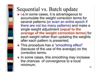 75
Sequential vs. Batch update
i.e.in some cases, it is advantageous to
accumulate the weight correction terms for
several patterns (or even an entire epoch if
there are not too many patterns) and make a
single weight adjustment (equal to the
average of the weight correction terms) for
each weight rather than updating the weights
after each pattern is presented.
This procedure has a “smoothing effect”
(because of the use of the average) on the
correction terms.
In some cases, this smoothing may increase
the chances of convergence to a local
minimum.
 
