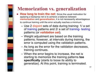 77
Memorization vs. generalization
How long to train the net: Since the usual motivation for
applying a backprop net is to achieve a balance between
memorization and generalization, it is not necessarily advantageous
to continue training until the error actually reaches a minimum.
– Use 2 disjoint sets of data during training: 1/ a set
of training patterns and 2/ a set of training- testing
patterns (or validation set).
– Weight adjustment are based on the training
patterns; however, at intervals during training, the
error is computed using the validation patterns.
– As long as the error for the validation decreases,
training continues.
– When the error begins to increase, the net is
starting to memorize the training patterns too
specifically (starts to loose its ability to
generalize). At this point, training is terminated.
 