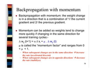 79
Backpropagation with momentum
Backpropagation with momentum: the weight change
is in a direction that is a combination of 1/ the current
gradient and 2/ the previous gradient.
Momentum can be added so weights tend to change
more quickly if changing in the same direction for
several training cycles:-
∆ wij (t+1) = α δ xi + µ . ∆ wij (t)
µ is called the “momentum factor” and ranges from 0
< µ < 1.
– When subsequent changes are in the same direction increase
the rate (accelerated descent)
– When subsequent changes are in opposite directions decrease
the rate (stabilizes)
 