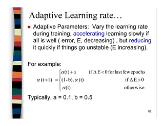 82
Adaptive Learning rate…
Adaptive Parameters: Vary the learning rate
during training, accelerating learning slowly if
all is well ( error, E, decreasing) , but reducing
it quickly if things go unstable (E increasing).
For example:
Typically, a = 0.1, b = 0.5





>∆
<∆+
=+
otherwise(t)
0Eif(t).b)-(1
epochsfewlastfor0Eifa(t)
1)(t
α
α
α
α
 