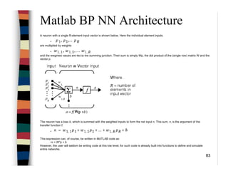 83
Matlab BP NN Architecture
A neuron with a single R-element input vector is shown below. Here the individual element inputs
•
are multiplied by weights
•
and the weighted values are fed to the summing junction. Their sum is simply Wp, the dot product of the (single row) matrix W and the
vector p.
The neuron has a bias b, which is summed with the weighted inputs to form the net input n. This sum, n, is the argument of the
transfer function f.
•
This expression can, of course, be written in MATLAB code as:
•n = W*p + b
However, the user will seldom be writing code at this low level, for such code is already built into functions to define and simulate
entire networks.
 