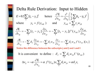 89
Delta Rule Derivation: Input to Hidden
IJ
ink
ink
k
kk
IJ
k
k
kk
v
y
yfyt
v
y
yt
v ∂
∂
−−=
∂
∂
−−= ∑∑ )('][][
E
IJ∂
∂
])[('
v
E
IJ
IinJJk
k
k
IJ
J
Jk
k
k
IJ
ink
k
k xzfw
v
z
w
v
y
∑∑∑ −=
∂
∂
−=
∂
∂
−= δδδ
∂
∂






−=−= ∑∑ k
2
kk
IJIJ
2
)y(t
2
1
v
E
hence][5.0
v
ytE
k
kk
∂
∂
∂
∂
and)(where ∑==
j
jKjinKinKk wzyyfy
)(z'f:definetoconvenientisIt inJ∑=
k
JkkJ wδδ
Notice the difference between the subscripts j and J and i and I
ij
k
jkkiinjij xwxzfv αδδα
∂
∂
α ==−=∆ ∑)('
v
E
ij
 